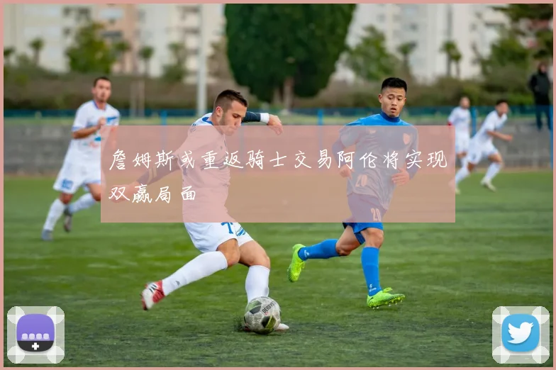 詹姆斯或重返骑士交易阿伦将实现双赢局面