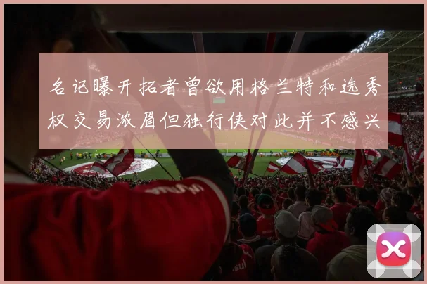 名记曝开拓者曾欲用格兰特和选秀权交易浓眉但独行侠对此并不感兴趣