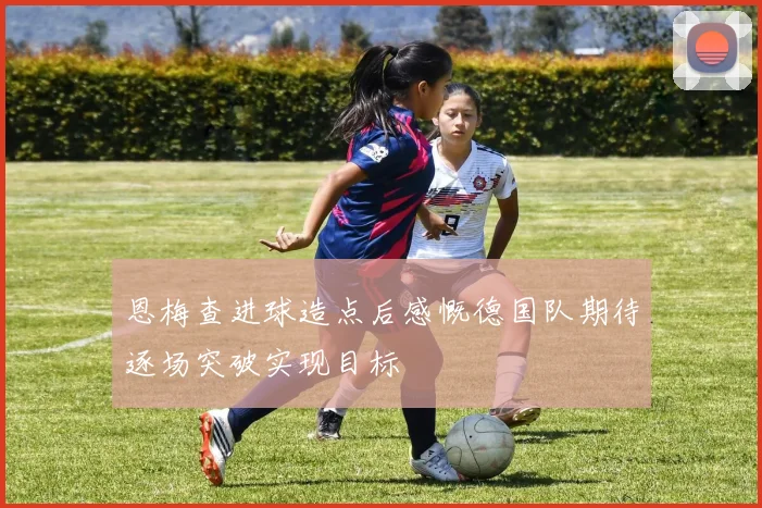 恩梅查进球造点后感慨德国队期待逐场突破实现目标