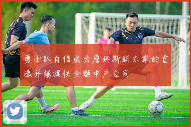 勇士队自信成为詹姆斯新东家的首选并能提供全额中产合同