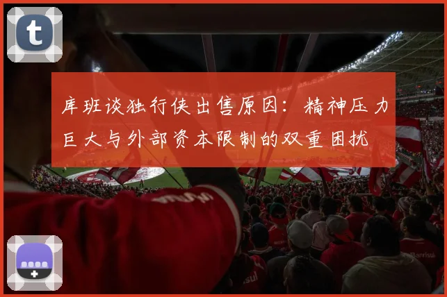 库班谈独行侠出售原因：精神压力巨大与外部资本限制的双重困扰