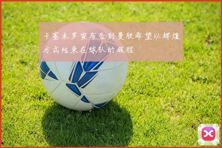 卡塞米罗宣布告别曼联希望以辉煌方式结束在球队的旅程