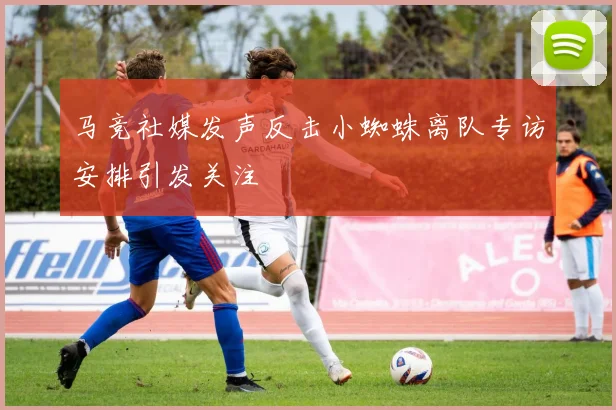马竞社媒发声反击小蜘蛛离队专访安排引发关注