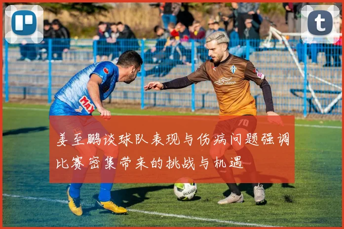 姜至鹏谈球队表现与伤病问题强调比赛密集带来的挑战与机遇