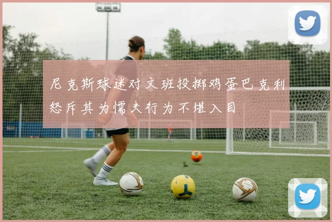 尼克斯球迷对文班投掷鸡蛋巴克利怒斥其为懦夫行为不堪入目