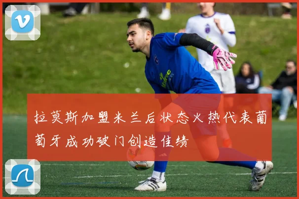 拉莫斯加盟米兰后状态火热代表葡萄牙成功破门创造佳绩