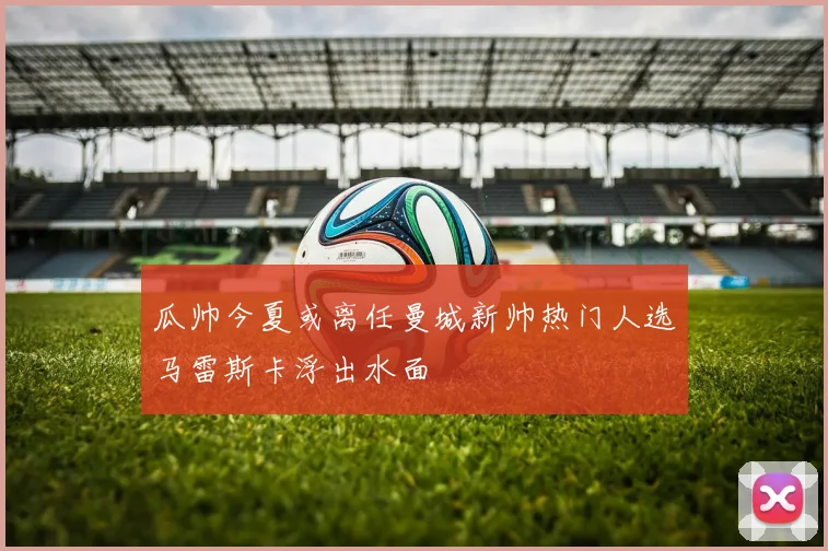 瓜帅今夏或离任曼城新帅热门人选马雷斯卡浮出水面