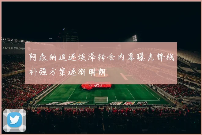 阿森纳追逐埃泽转会内幕曝光锋线补强方案逐渐明朗